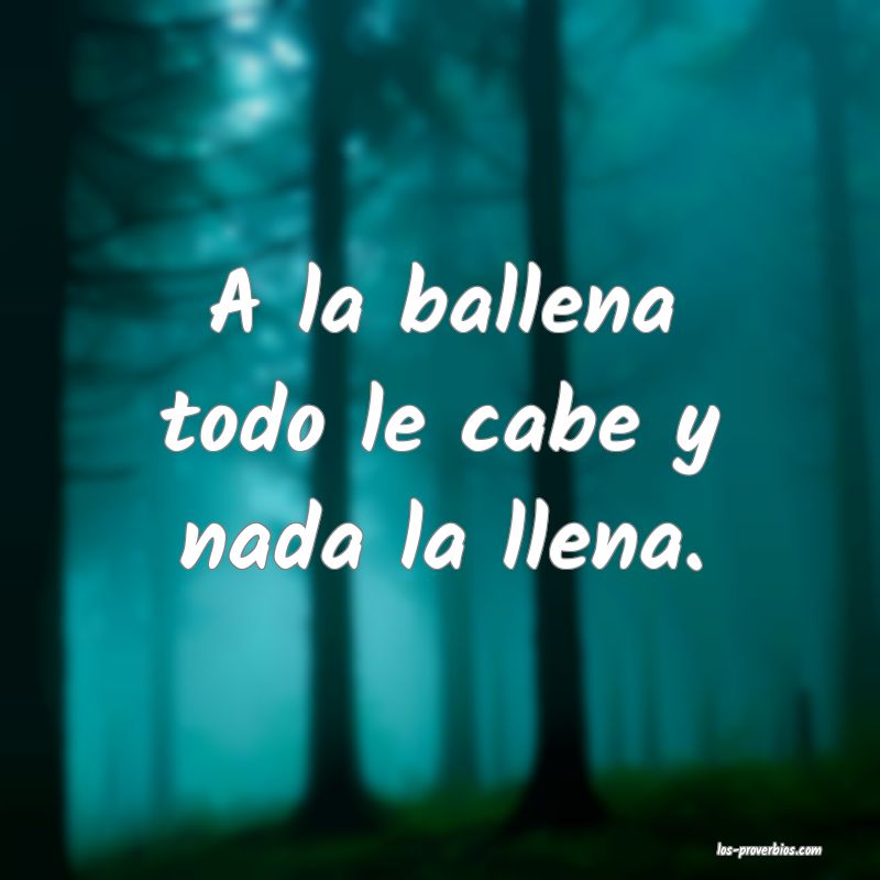 A la ballena todo le cabe y nada la llena.
