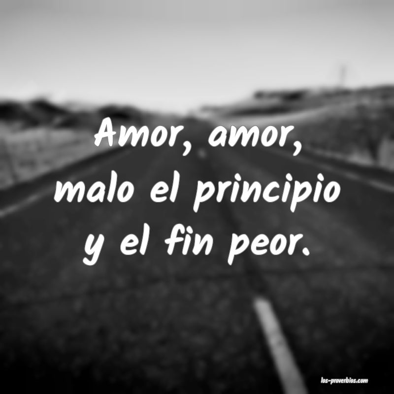 Amor, amor, malo el principio y el fin peor.
