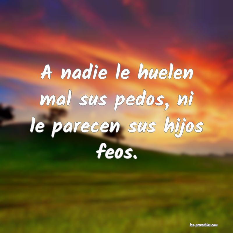 A nadie le huelen mal sus pedos, ni le parecen sus hijos feos.
