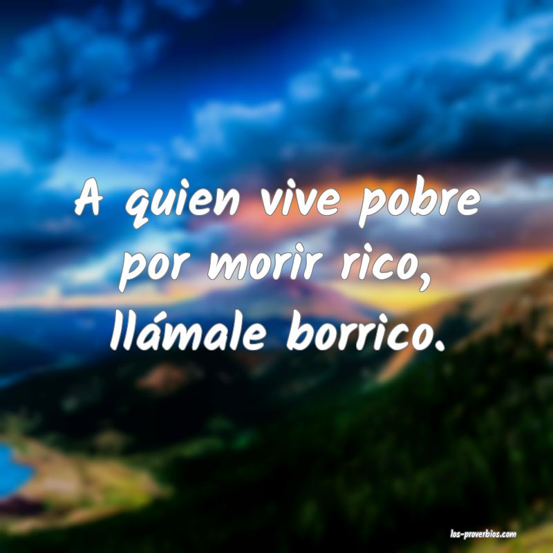A quien vive pobre por morir rico, llámale borrico.
