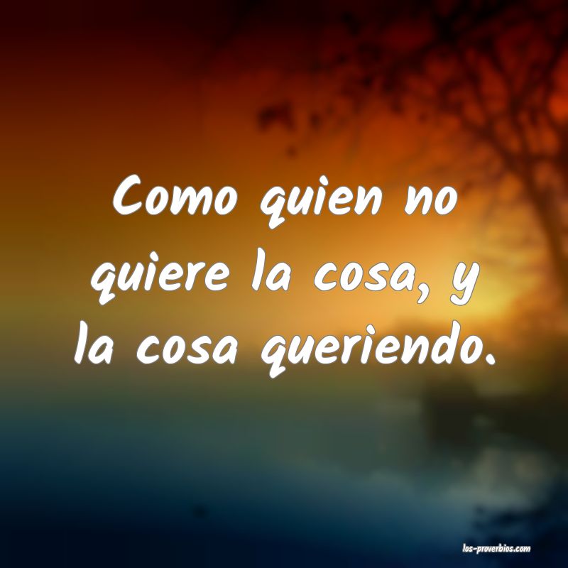 Como quien no quiere la cosa, y la cosa queriendo.

