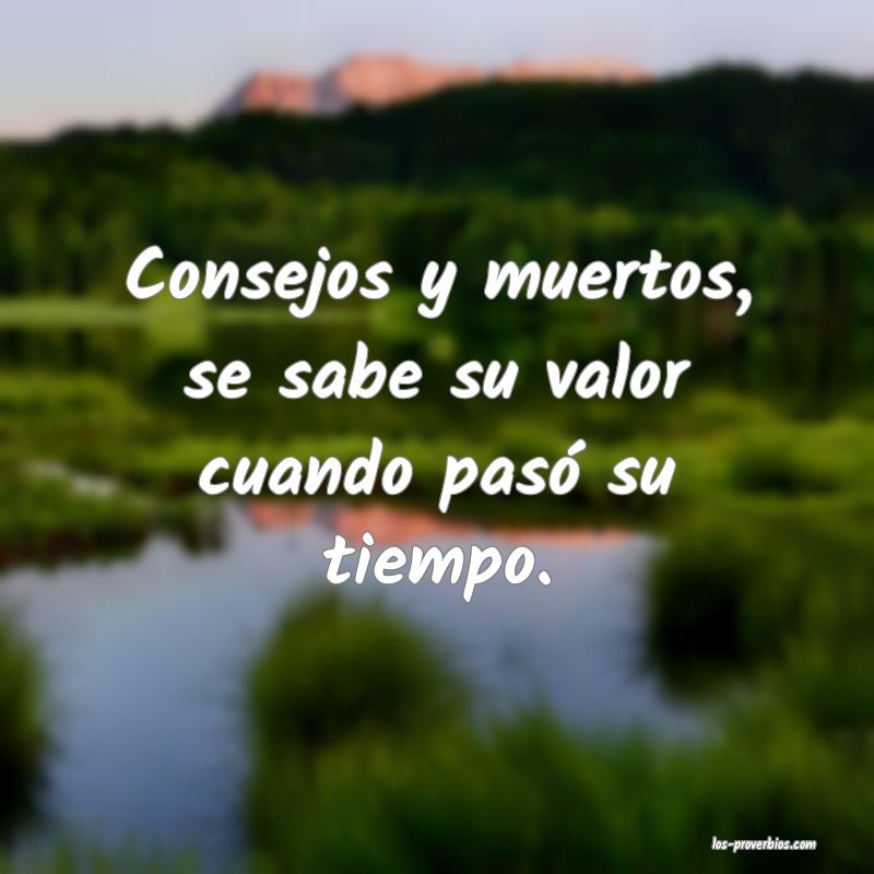 Consejos y muertos, se sabe su valor cuando pasó su tiempo.
