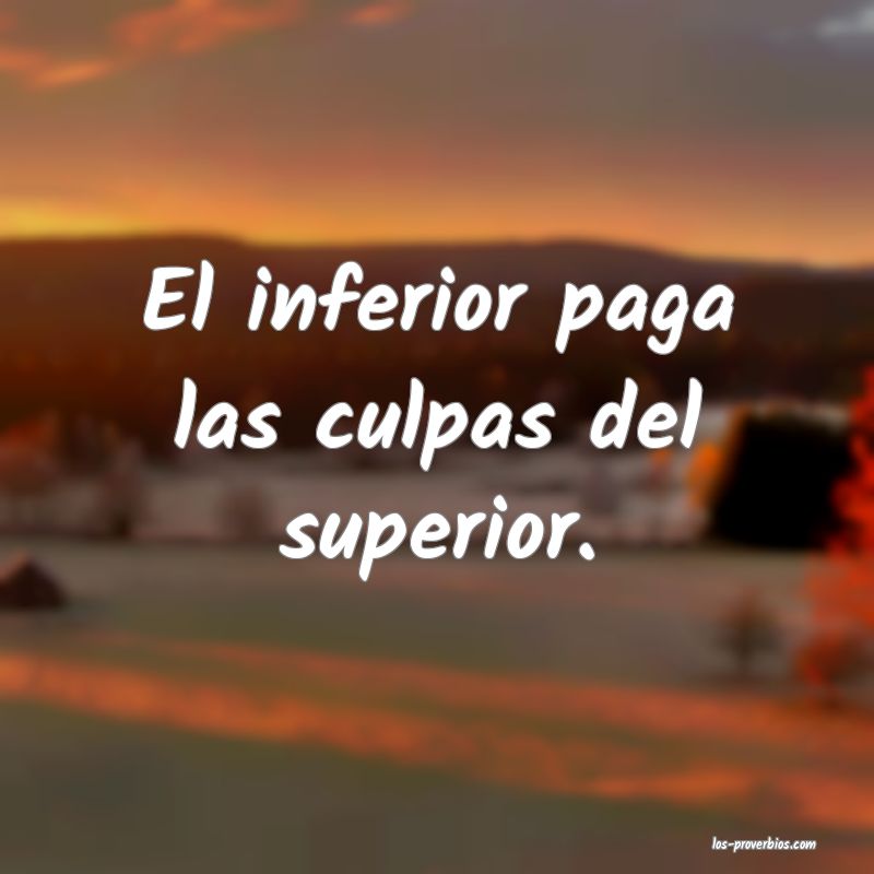 El inferior paga las culpas del superior.
