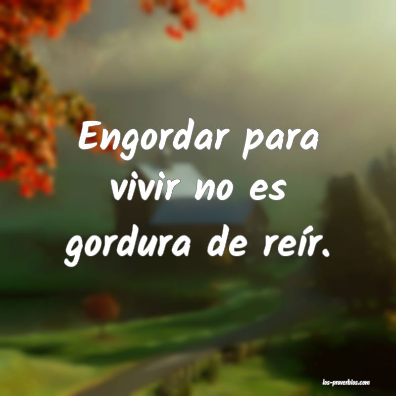 Engordar para vivir no es gordura de reír.

