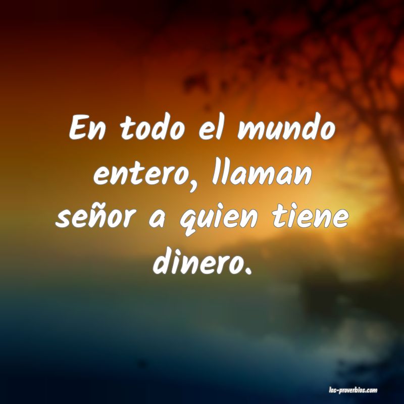 En todo el mundo entero, llaman señor a quien tiene dinero.
