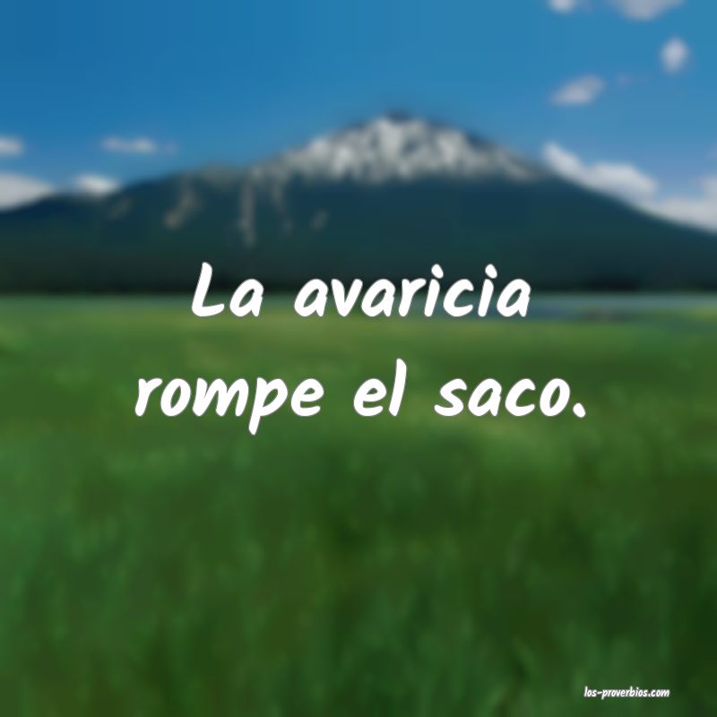 La avaricia rompe el saco.
