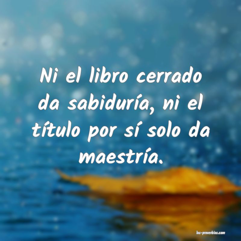 Ni el libro cerrado da sabiduría, ni el título por sí solo da maestría.
