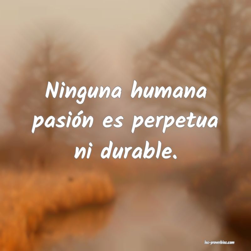 Ninguna humana pasión es perpetua ni durable.
