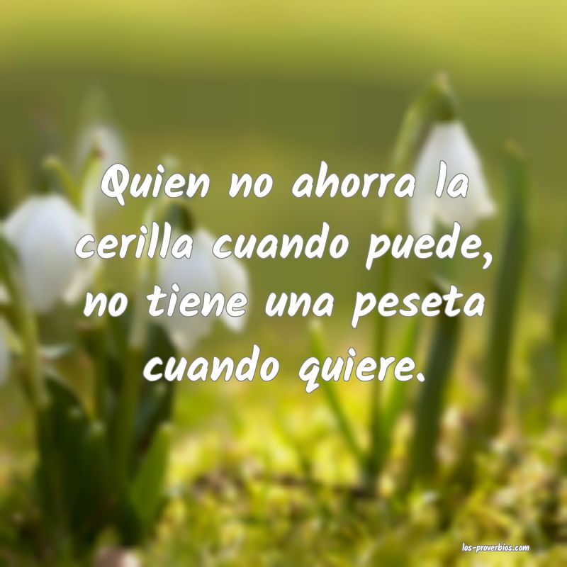 Quien no ahorra la cerilla cuando puede, no tiene una peseta cuando quiere.
