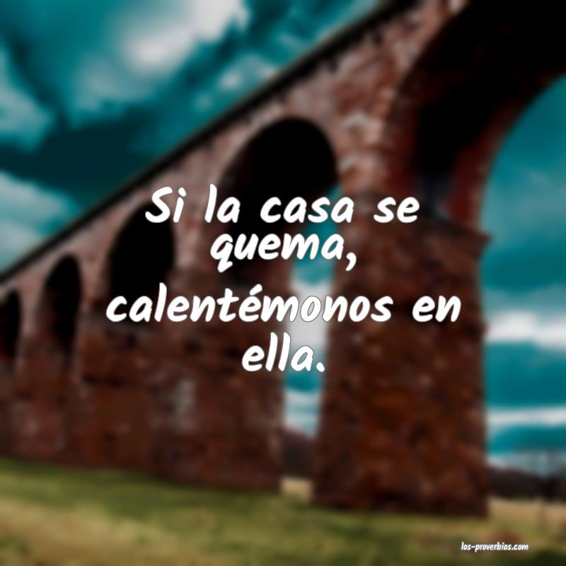 Si la casa se quema, calentémonos en ella.
