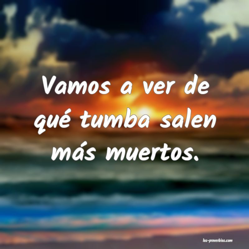 Vamos a ver de qué tumba salen más muertos.

