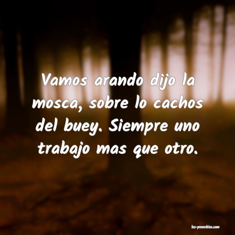 Vamos arando dijo la mosca, sobre lo cachos del buey. Siempre uno trabajo mas que otro.

