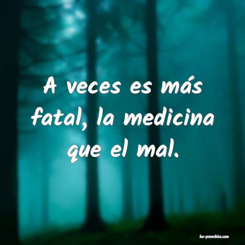 A veces es más fatal, la medicina que el mal.
