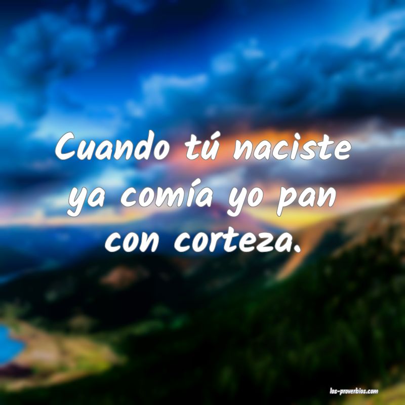 Cuando tú naciste ya comía yo pan con corteza.
