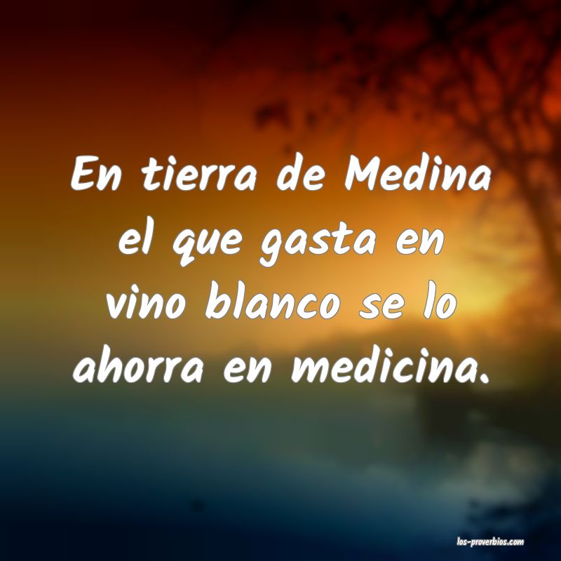 En tierra de Medina el que gasta en vino blanco se lo ahorra en medicina.
