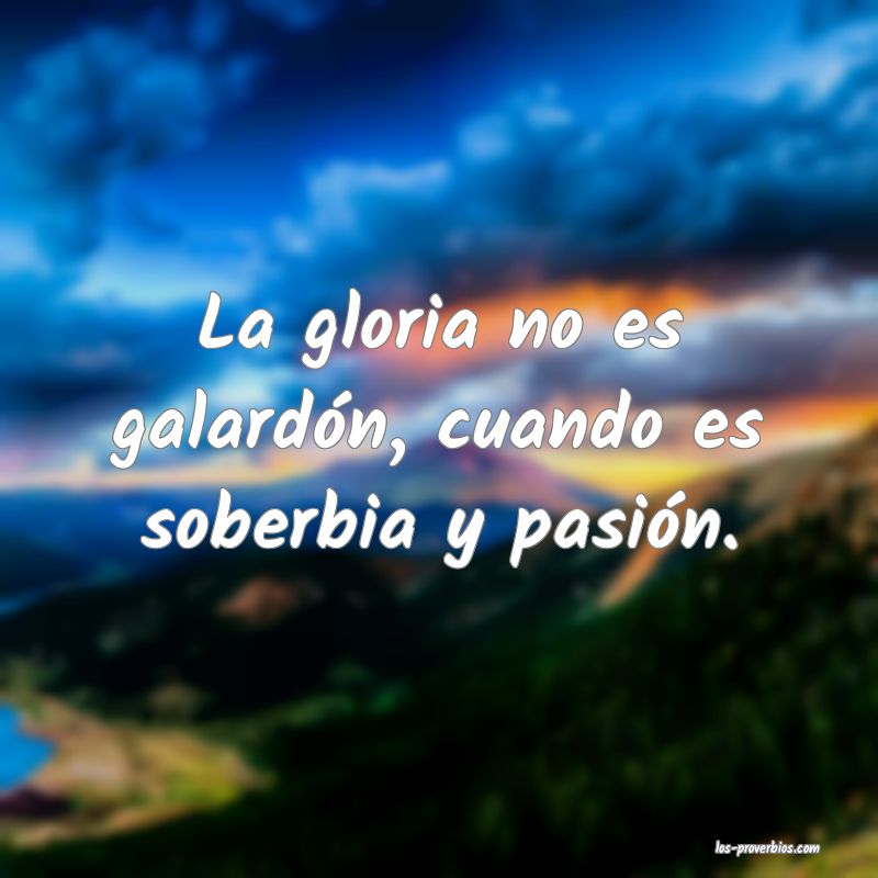 La gloria no es galardón, cuando es soberbia y pasión.
