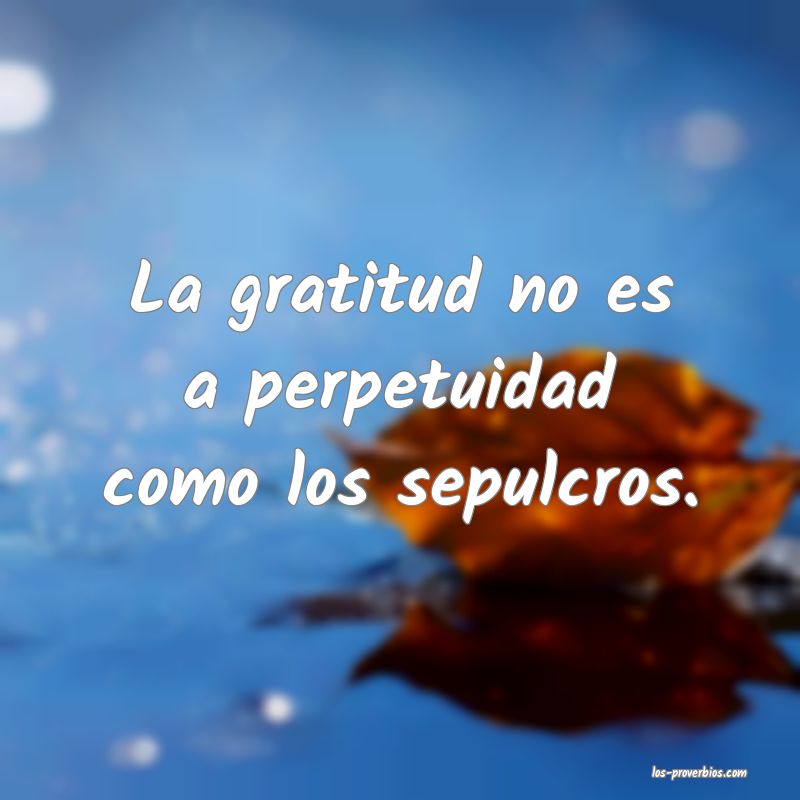 La gratitud no es a perpetuidad como los sepulcros.
...