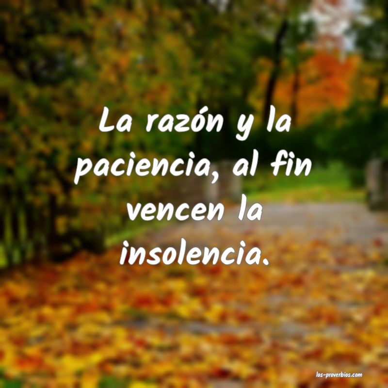 La razón y la paciencia, al fin vencen la insolencia.
