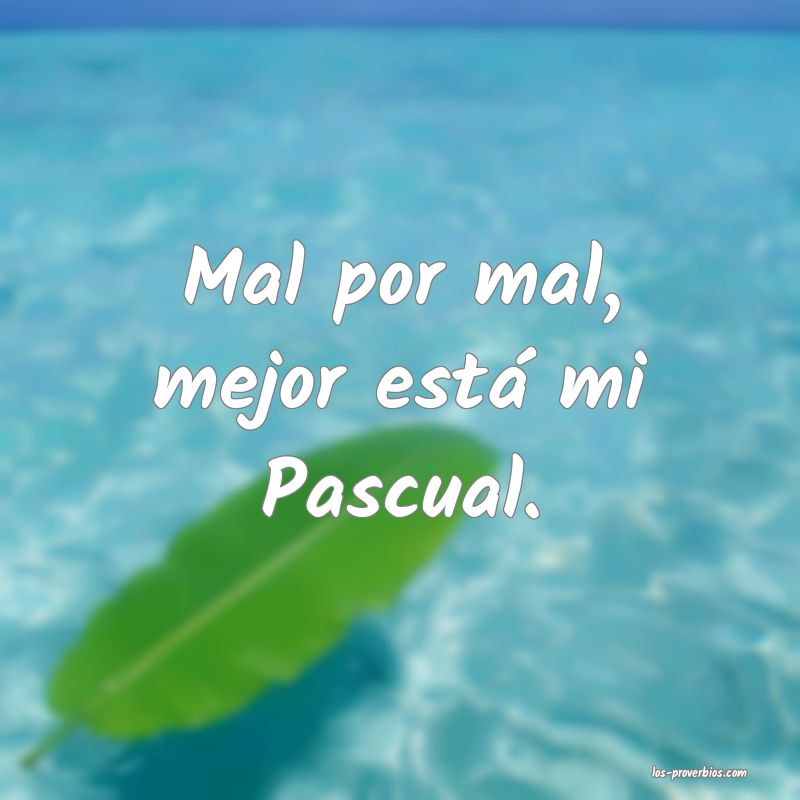 Mal por mal, mejor está mi Pascual.
