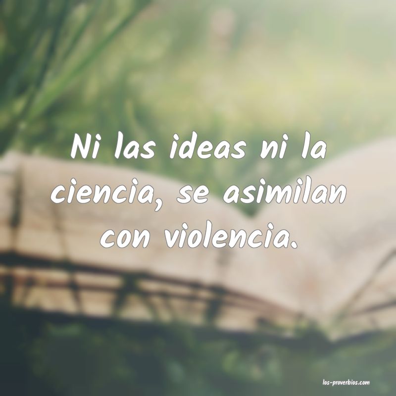 Ni las ideas ni la ciencia, se asimilan con violencia.
