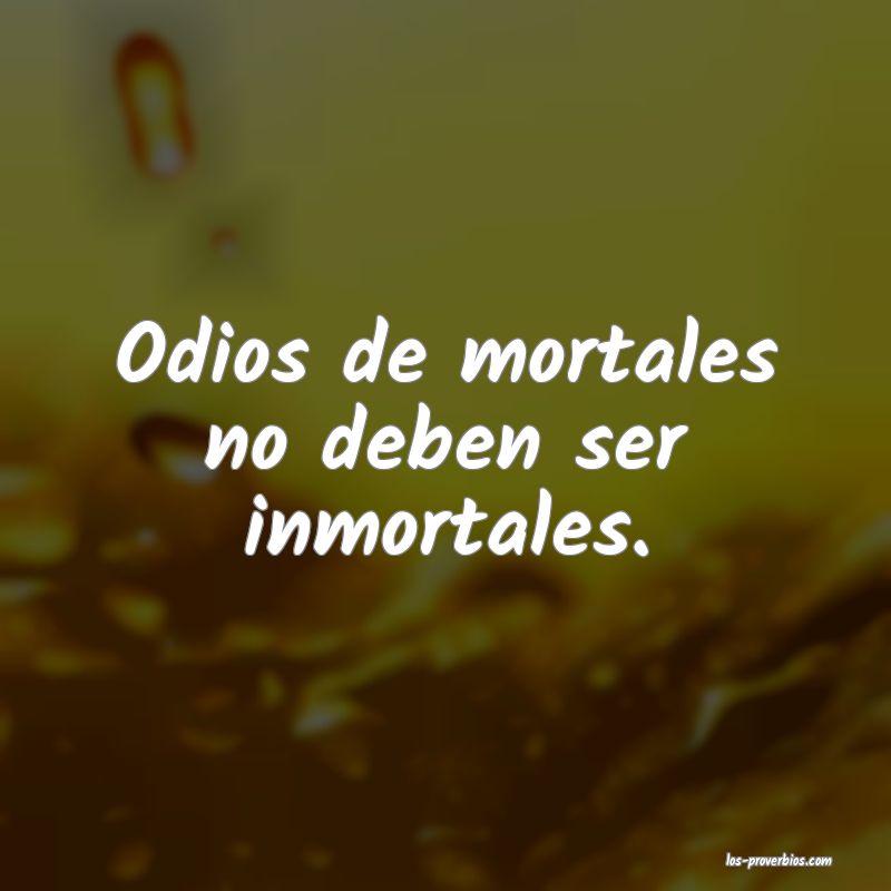 Odios de mortales no deben ser inmortales.

