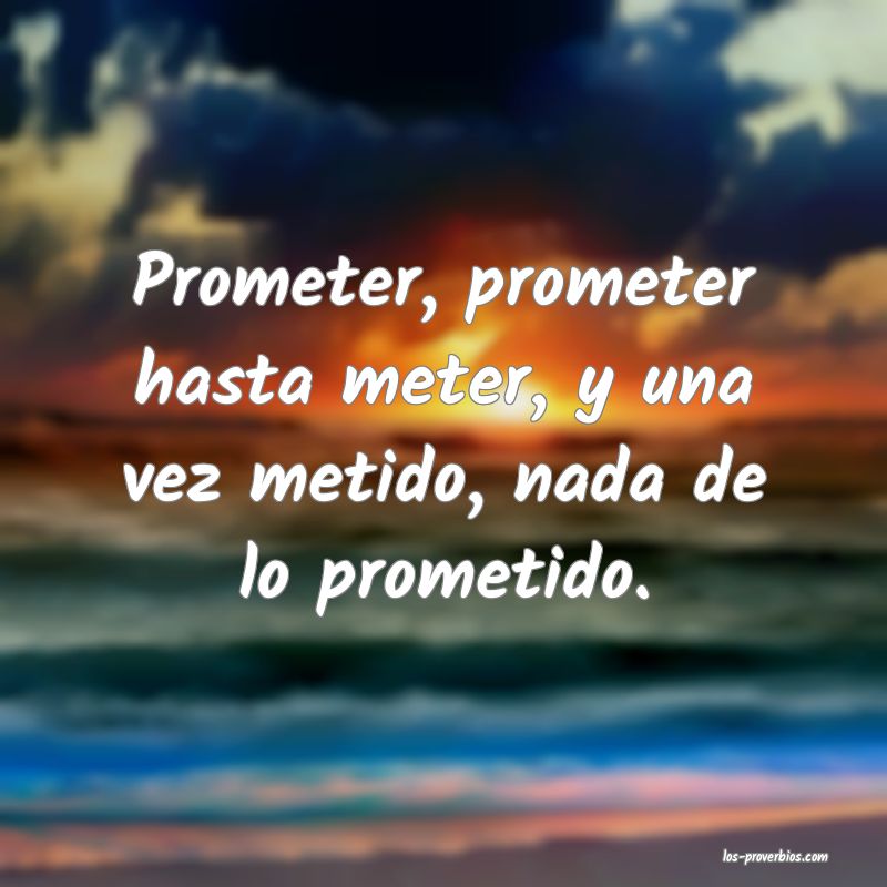 Prometer, prometer hasta meter, y una vez metido, nada de lo prometido.
