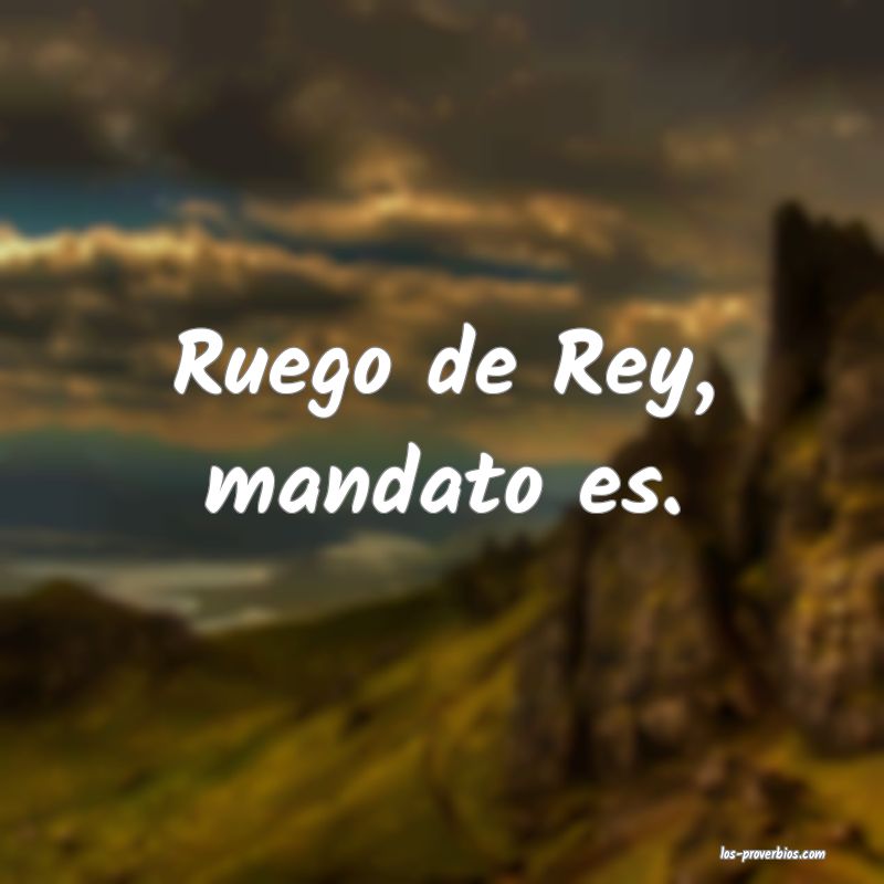 Ruego de Rey, mandato es.
