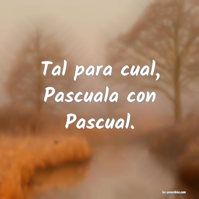 Tal para cual, Pascuala con Pascual.

